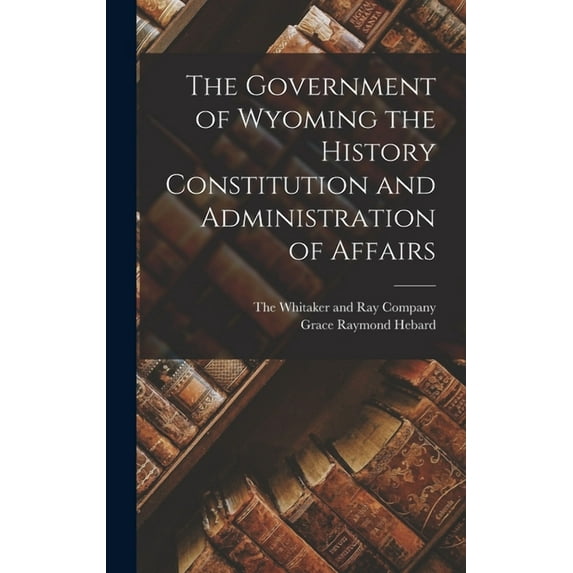 The Government of Wyoming the History Constitution and Administration of Affairs (Hardcover)