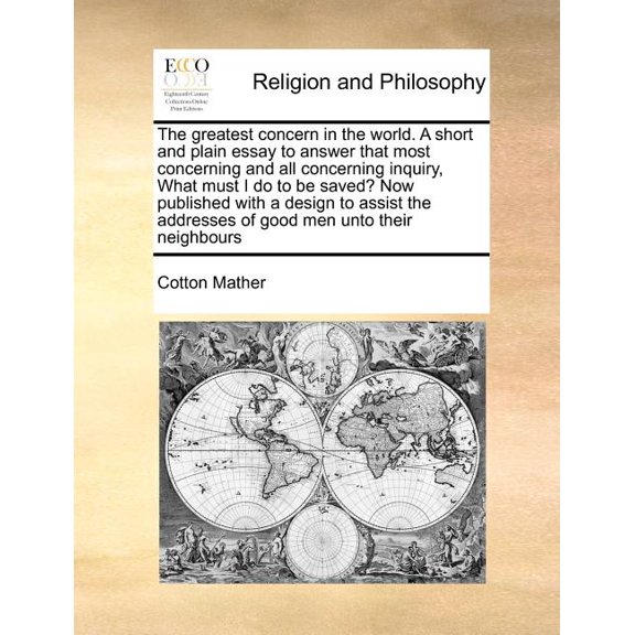 The Greatest Concern in the World. a Short and Plain Essay to Answer That Most Concerning and All Concerning Inquiry, What Must I Do to Be Saved? Now Published with a Design to Assist the Addresses of Good Men Unto Their Neighbours (Paperback)