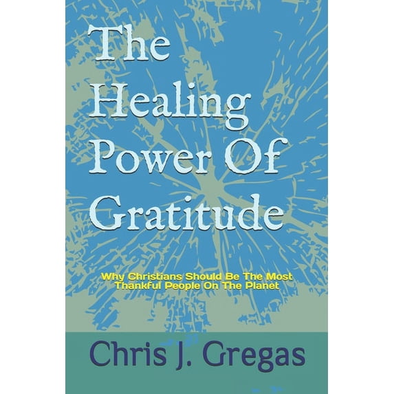 The Healing Power Of Gratitude: Why Christians Should Be The Most Thankful People On The Planet (Paperback) by Chris J Gregas