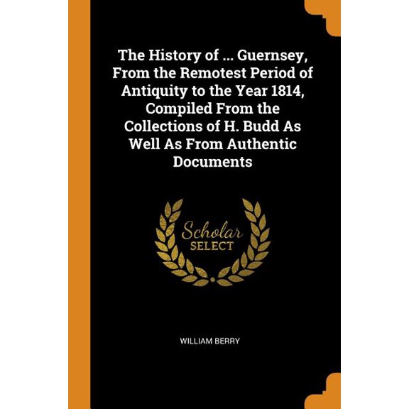 The History of ... Guernsey, from the Remotest Period of Antiquity to the Year 1814, Compiled from the Collections of H. Budd as Well as from Authentic Documents (Paperback)