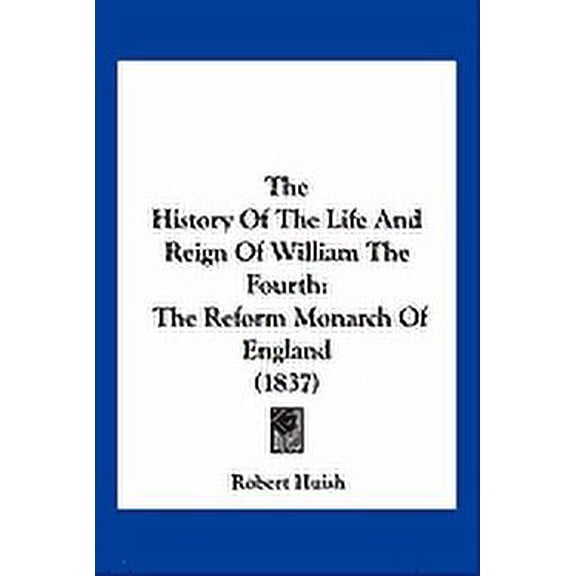 The History Of The Life And Reign Of William The Fourth : The Reform Monarch Of England (1837) (Paperback)