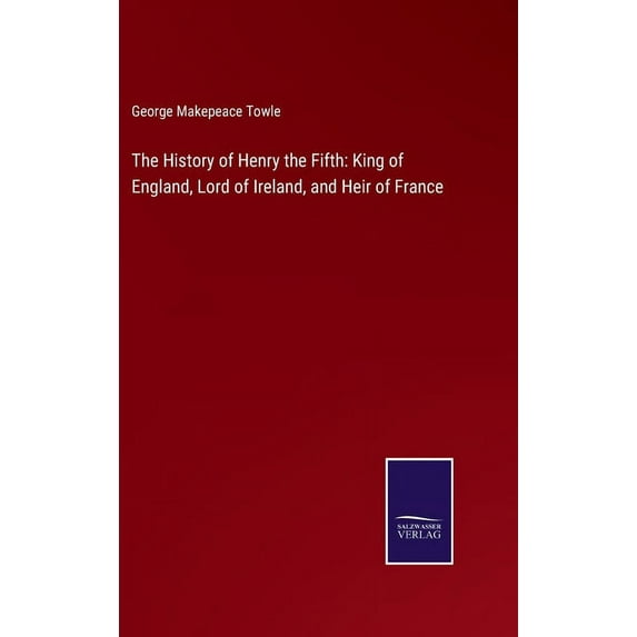 The History of Henry the Fifth: King of England, Lord of Ireland, and Heir of France Hardcover 3752563117 9783752563115 George Makepeace Towle