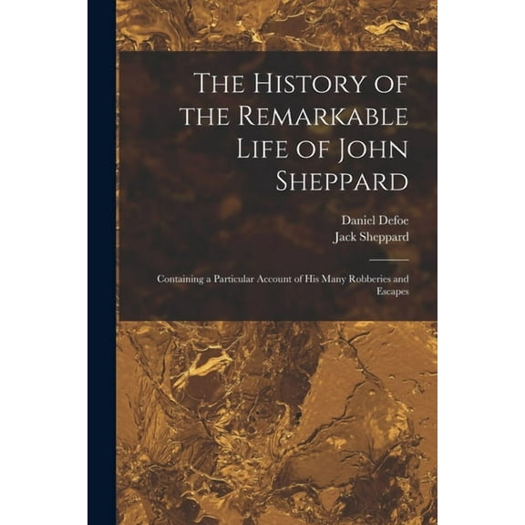 The History of the Remarkable Life of John Sheppard : Containing a Particular Account of his Many Robberies and Escapes (Paperback)