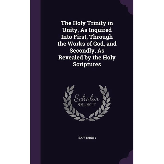 The Holy Trinity in Unity, As Inquired Into First, Through the Works of God, and Secondly, As Revealed by the Holy Scriptures (Hardcover)