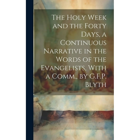 The Holy Week and the Forty Days, a Continuous Narrative in the Words of the Evangelists, With a Comm., by G.F.P. Blyth (Hardcover)