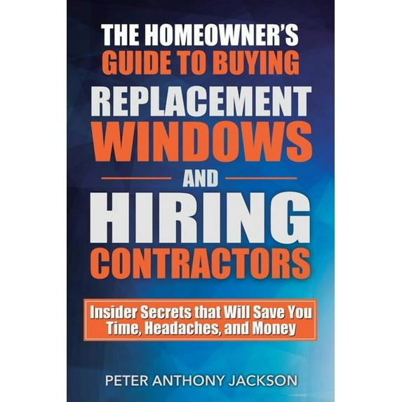 The Homeowner's Guide to Buying Replacement Windows and Hiring Contractors: Insider Secrets That Will Save You Time, Headaches, and Money