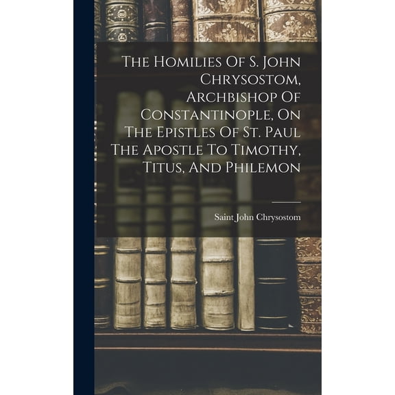 The Homilies Of S. John Chrysostom, Archbishop Of Constantinople, On The Epistles Of St. Paul The Apostle To Timothy, Ti, (Hardcover)