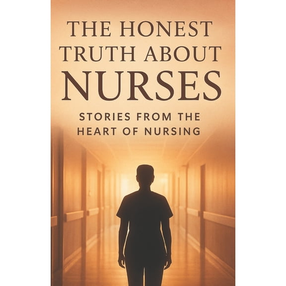 The Honest Truth About Nurses.: Inside the Heart, Struggles, and Strength of Everyday Health Heroes, (Paperback)