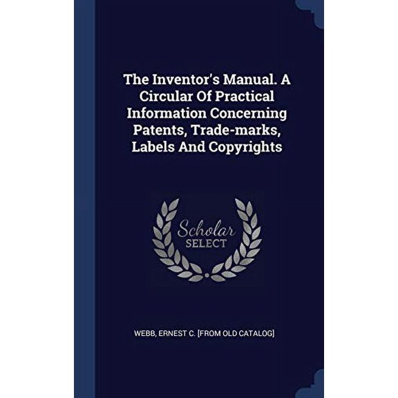 The Inventor's Manual. A Circular Of Practical Information Concerning Patents, Trade-Marks, Labels And Copyrights