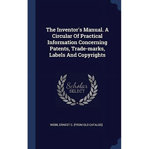 The Inventor's Manual. A Circular Of Practical Information Concerning Patents, Trade-Marks, Labels And Copyrights