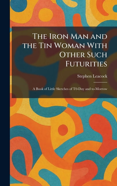 The Iron Man and the Tin Woman With Other Such Futurities: A Book of Little Sketches of T0-Day and To-Morrow, (Hardcover)