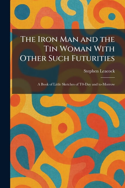 The Iron Man and the Tin Woman With Other Such Futurities: A Book of Little Sketches of T0-Day and To-Morrow, (Paperback)