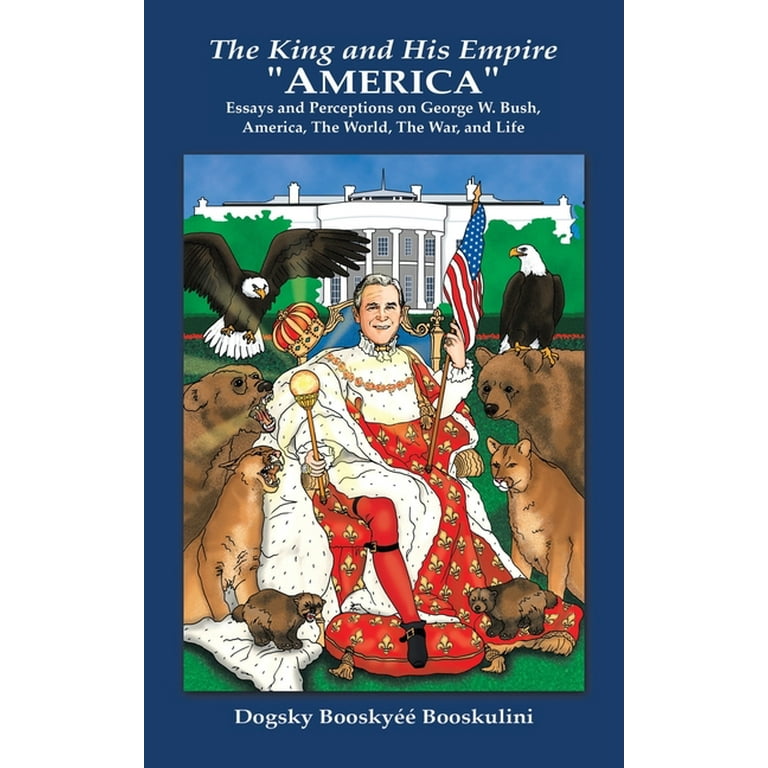 The King and His Empire America: Essays and Perceptions on George W.  Bush, America, the World, the War, and Life 