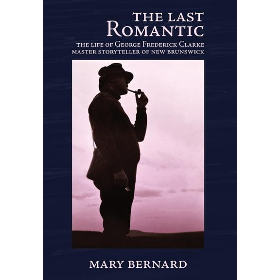 The Last Romantic: The Life of George Frederick Clarke, Master Storyteller of New Brunswick, (Hardcover)