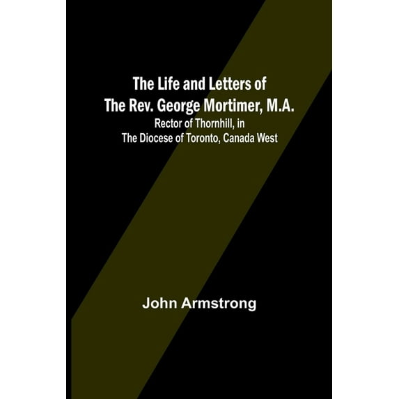 The Life and Letters of the Rev. George Mortimer, M.A.: Rector of Thornhill, in the Diocese of Toronto, Canada West, (Paperback)