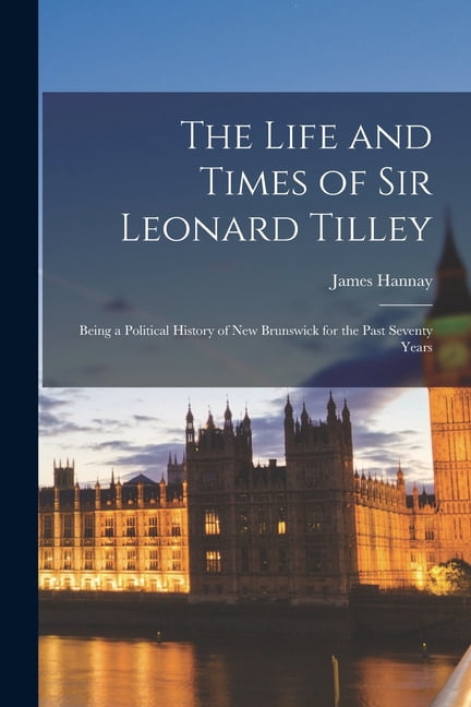 The Life and Times of Sir Leonard Tilley: Being a Political History of New Brunswick for the Past Seventy Years, (Paperback)