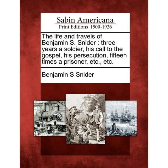 The Life and Travels of Benjamin S. Snider : Three Years a Soldier, His Call to the Gospel, His Persecution, Fifteen Times a Prisoner, Etc., Etc.