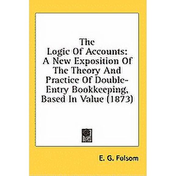 The Logic Of Accounts : A New Exposition Of The Theory And Practice Of Double-Entry Bookkeeping, Based In Value (1873) (Hardcover)