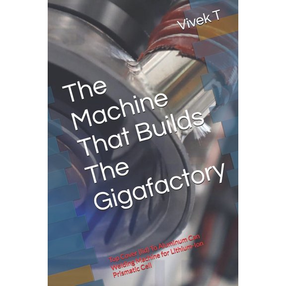 The Machine That Builds The Gigafactory: Top Cover (lid) To Aluminum Can Welding Machine for Lithium-Ion Prismatic Cell, (Paperback)
