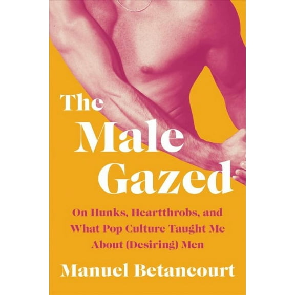 The Male Gazed : On Hunks, Heartthrobs, and What Pop Culture Taught Me About (Desiring) Men (Hardcover)