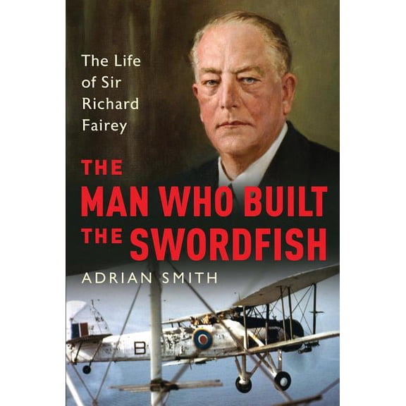 The Man Who Built the Swordfish: The Life of Sir Richard Fairey, 1887-1956, (Hardcover)