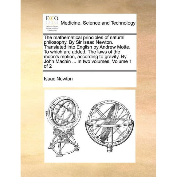 The Mathematical Principles of Natural Philosophy. by Sir Isaac Newton. Translated Into English by Andrew Motte. to Which Are Added, the Laws of the Moon's Motion, According to Gravity. by John Machin