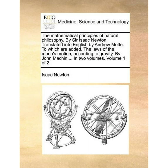 The Mathematical Principles of Natural Philosophy. by Sir Isaac Newton. Translated Into English by Andrew Motte. to Which Are Added, the Laws of the Moon's Motion, According to Gravity. by John Machin