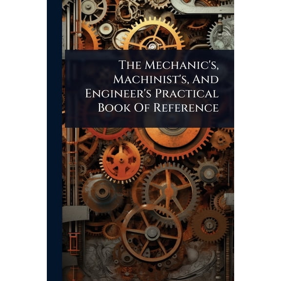 The Mechanic's, Machinist's, And Engineer's Practical Book Of Reference, (Paperback)