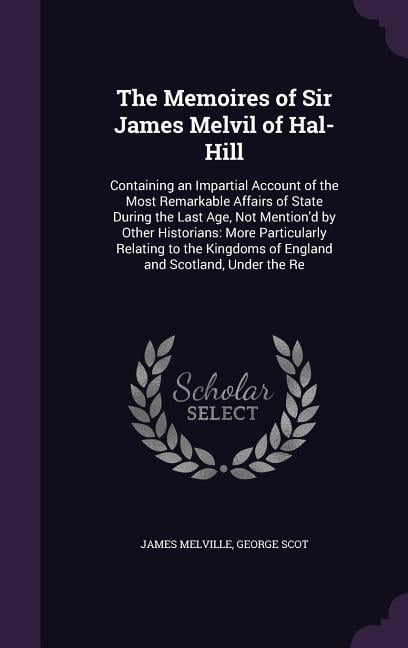 The Memoires of Sir James Melvil of Hal-Hill: Containing an Impartial Account of the Most Remarkable Affairs of State During the Last Age, Not . of England and Scotland, Under the Re Hardcover Jam