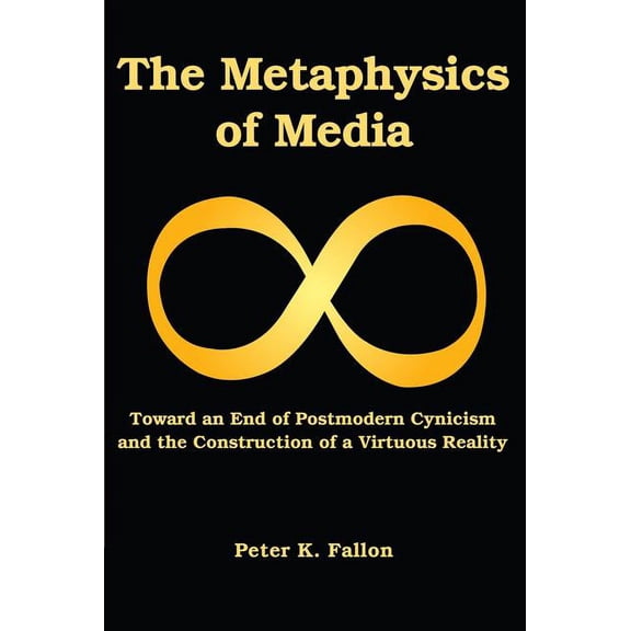 The Metaphysics of Media : Toward an Endof Postmodern Cynicism and the Construction of a Virtuous Reality (Paperback)