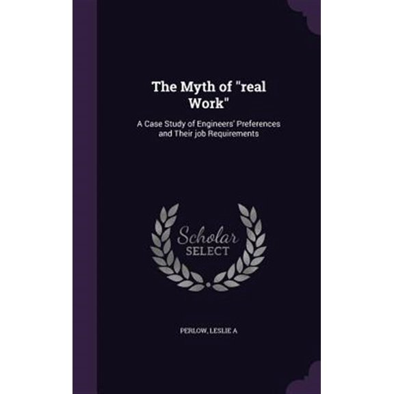The Myth of 'real Work': A Case Study of Engineers Preferences and Their job Requirements Hardcover 1342298748 9781342298744 Leslie A Perlow