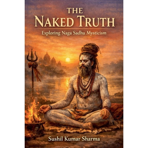 The Naked Truth: Exploring Naga Sadhu Mysticism, (Paperback)