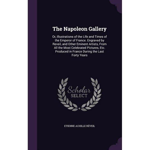 The Napoleon Gallery : Or, Illustrations of the Life and Times of the Emperor of France. Engraved by Reveil, and Other Eminent Artists, From All the Most Celebrated Pictures, Etc. Produced in France During the Last Forty Years (Hardcover)