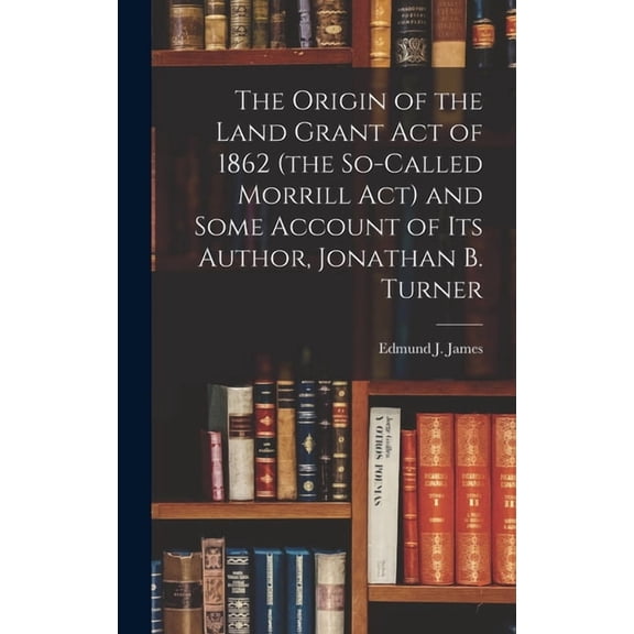 The Origin of the Land Grant act of 1862 (the So-called Morrill act) and Some Account of its Author, Jonathan B. Turner, (Hardcover)
