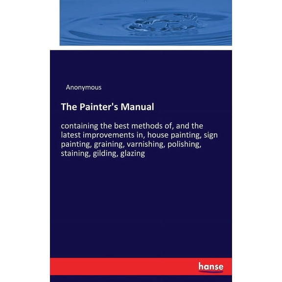The Painter's Manual: containing the best methods of, and the latest improvements in, house painting, sign painting, gra, (Paperback)