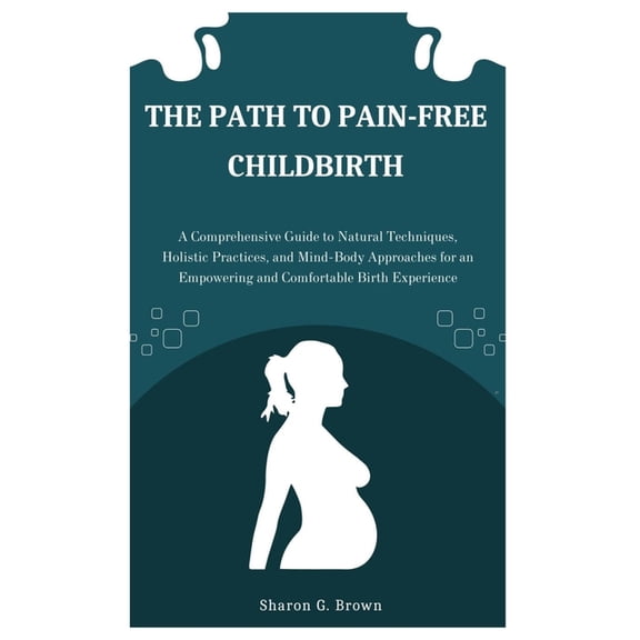 The Path to Pain-Free Childbirth: A Comprehensive Guide to Natural Techniques, Holistic Practices, and Mind-Body Approac, (Paperback)