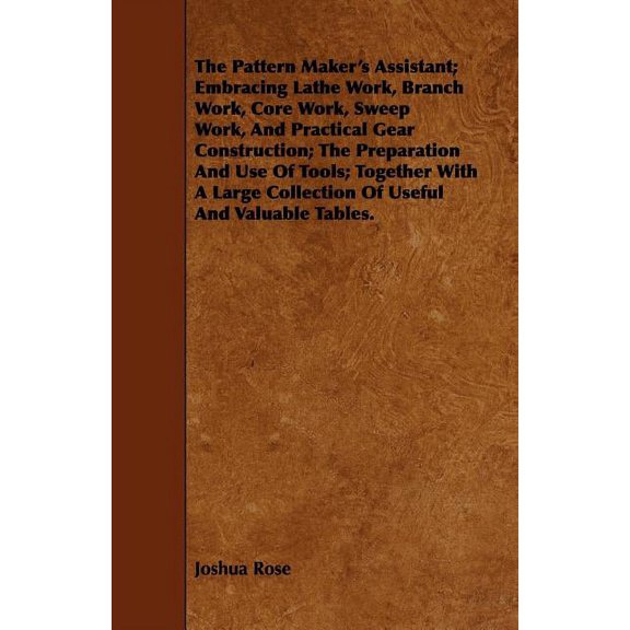 The Pattern Maker's Assistant; Embracing Lathe Work, Branch Work, Core Work, Sweep Work, and Practical Gear Construction; The Preparation and Use of Tools; Together with a Large Collection of Useful a