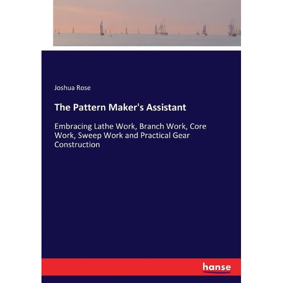 The Pattern Maker's Assistant: Embracing Lathe Work, Branch Work, Core ...