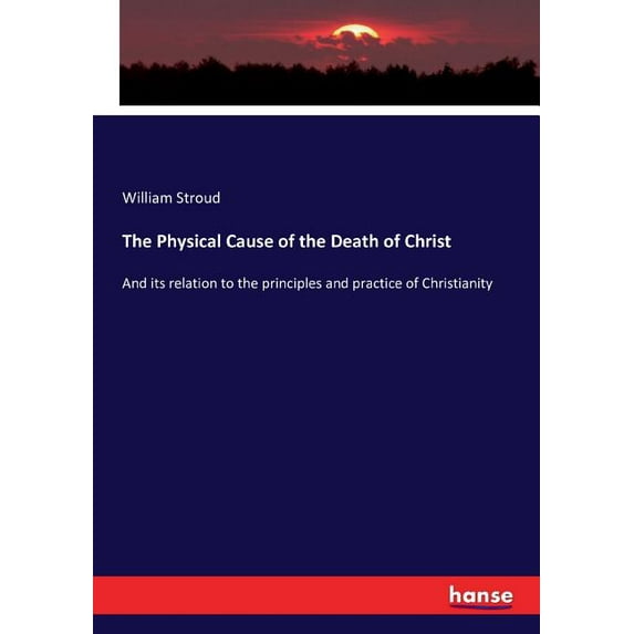 The Physical Cause of the Death of Christ: And its relation to the principles and practice of Christianity, (Paperback)