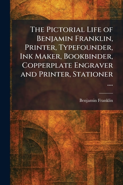 The Pictorial Life of Benjamin Franklin, Printer, Typefounder, Ink Maker, Bookbinder, Copperplate Engraver and Printer, , (Paperback)
