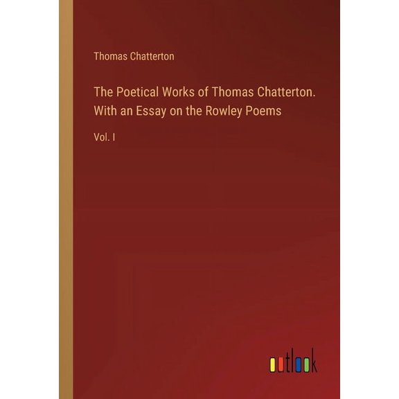 The Poetical Works of Thomas Chatterton. With an Essay on the Rowley Poems: Vol. I, (Paperback)