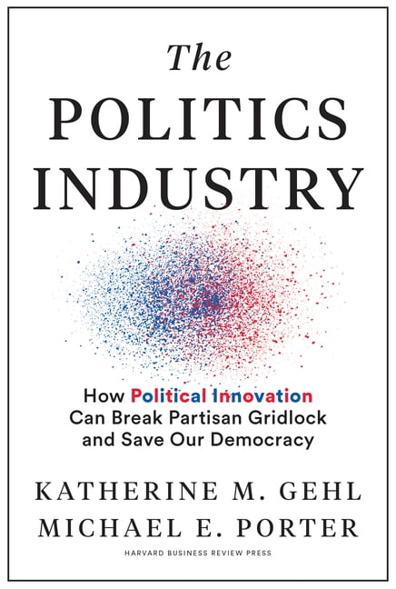 KATHERINE M GEHL; MICHAEL E PORTER; MIKE GALLAGHER (R-WI) The Politics Industry: How Political Innovation Can Break Partisan Gridlock and Save Our Democracy