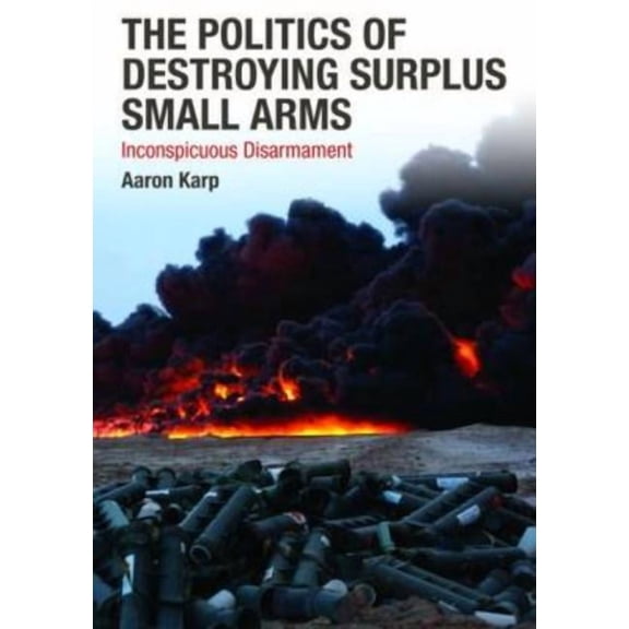 The Politics of Destroying Surplus Small Arms: Inconspicuous Disarmament, (Hardcover)