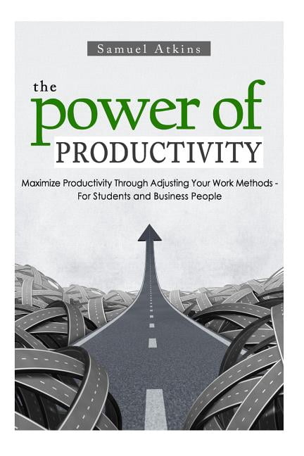 The Power of Productivity: Maximize Productivity Through Adjusting Your Work Methods - For Students and Business People