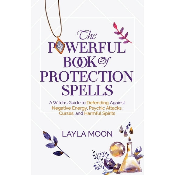 The Powerful Book of Protection Spells : A Witch's Guide to Defending Against Negative Energy, Psychic Attacks, Curses, and Harmful Spirits