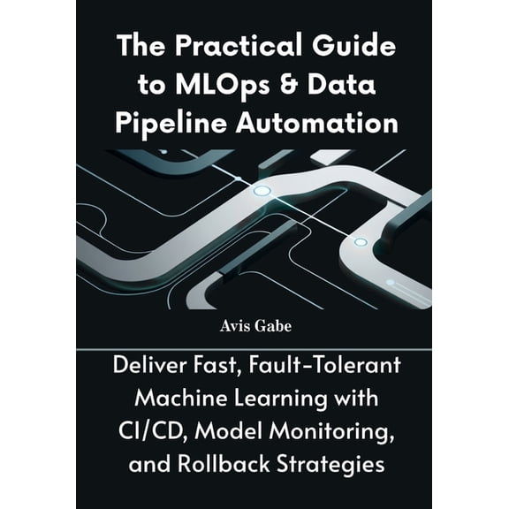 The Practical Guide to MLOps & Data Pipeline Automation: Deliver Fast, Fault-Tolerant Machine Learning with CI/CD, M, (Paperback)