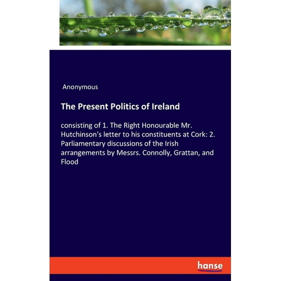 The Present Politics of Ireland: consisting of 1. The Right Honourable Mr. Hutchinson's letter to his constituents at Co, (Paperback)