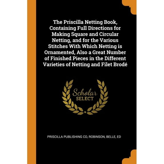 The Priscilla Netting Book, Containing Full Directions for Making Square and Circular Netting, and for the Various Stitches with Which Netting Is Ornamented, Also a Great Number of Finished Pieces in
