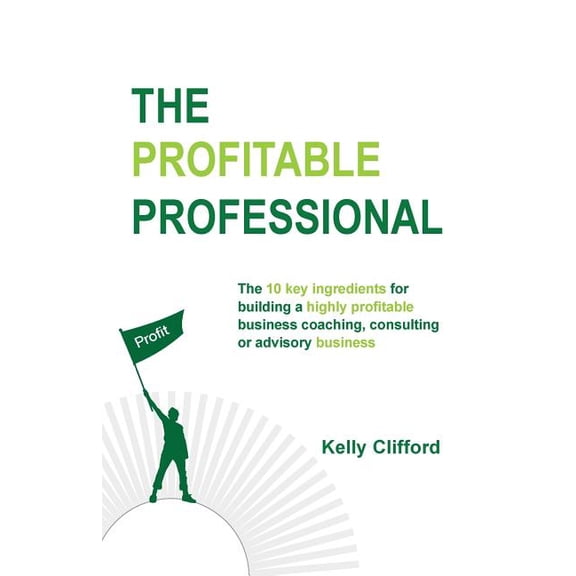 The Profitable Professional: The 10 Key Ingredients for Building a Highly Profitable Business Coaching, Consulting or Advisory Business.