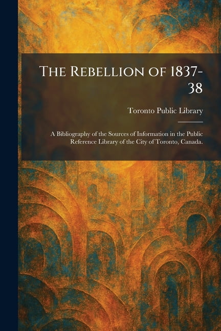 The Rebellion of 1837-38: A Bibliography of the Sources of Information in the Public Reference Library of the City of To, (Paperback)